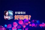 轩辕情剑好玩吗？轩辕情剑好不好玩评测